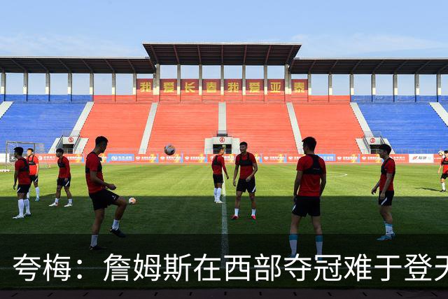 夸梅：詹姆斯在西部夺冠难于登天 前五都是怪物 去费城是绝佳机会